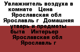 Увлажнитель воздуха в комнате › Цена ­ 700 - Ярославская обл., Ярославль г. Домашняя утварь и предметы быта » Интерьер   . Ярославская обл.,Ярославль г.